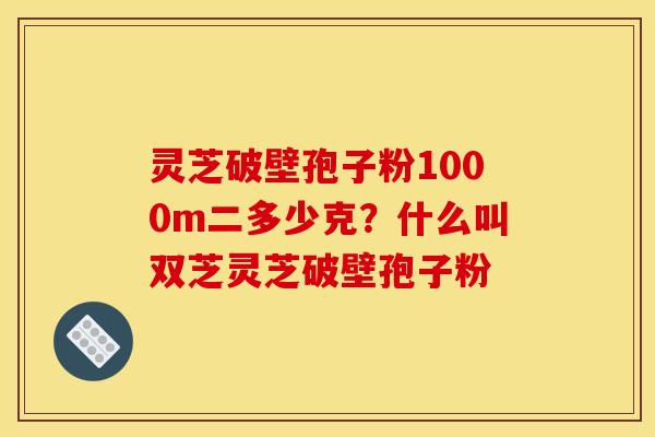 灵芝破壁孢子粉1000m二多少克?什么叫双芝灵芝破壁孢子粉