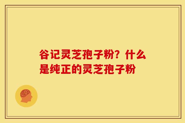 谷记灵芝孢子粉?什么是纯正的灵芝孢子粉