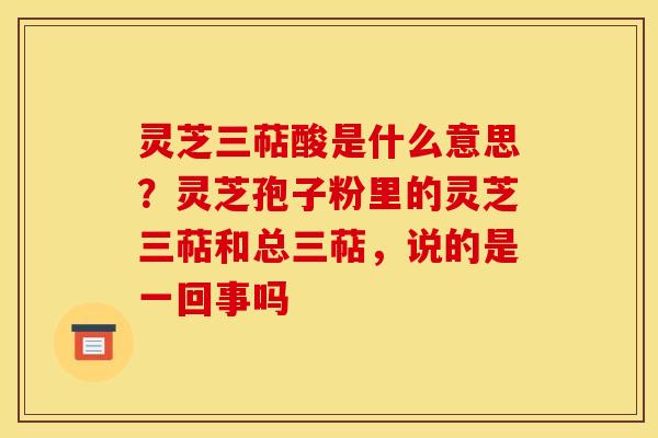 灵芝三萜酸是什么意思?灵芝孢子粉里的灵芝三萜和总三萜,说的是一回事吗