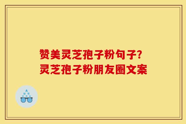 赞美灵芝孢子粉句子?灵芝孢子粉朋友圈文案