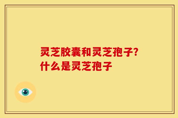 灵芝胶囊和灵芝孢子？什么是灵芝孢子