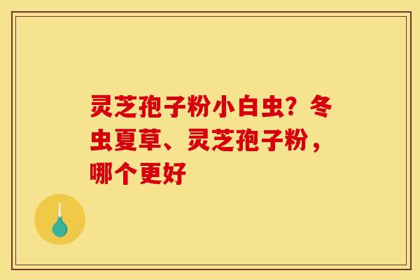 灵芝孢子粉小白虫?冬虫夏草、灵芝孢子粉,哪个更好