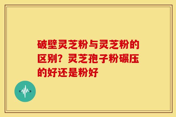 破壁灵芝粉与灵芝粉的区别？灵芝孢子粉碾压的好还是粉好