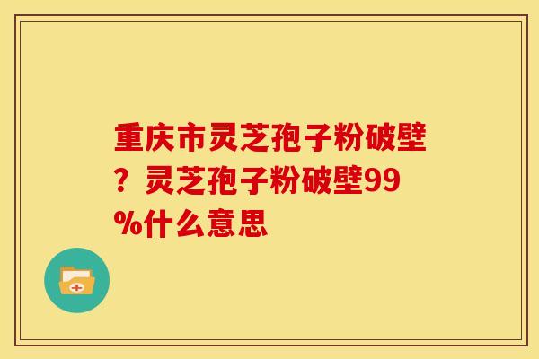 重庆市灵芝孢子粉破壁?灵芝孢子粉破壁99%什么意思
