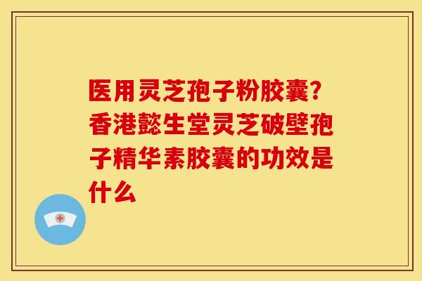 医用灵芝孢子粉胶囊?香港懿生堂灵芝破壁孢子精华素胶囊的功效是什么