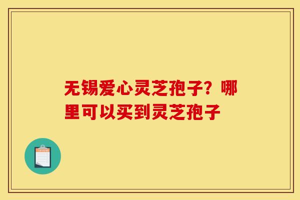 无锡爱心灵芝孢子？哪里可以买到灵芝孢子