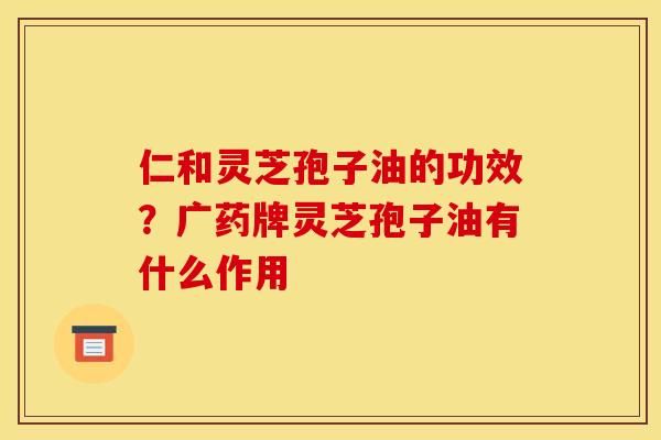 仁和灵芝孢子油的功效？广药牌灵芝孢子油有什么作用