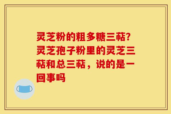 灵芝粉的粗多糖三萜?灵芝孢子粉里的灵芝三萜和总三萜,说的是一回事吗