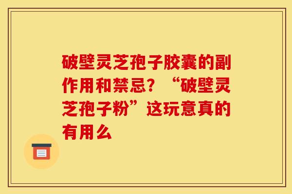 破壁灵芝孢子胶囊的副作用和禁忌?“破壁灵芝孢子粉”这玩意真的有用么