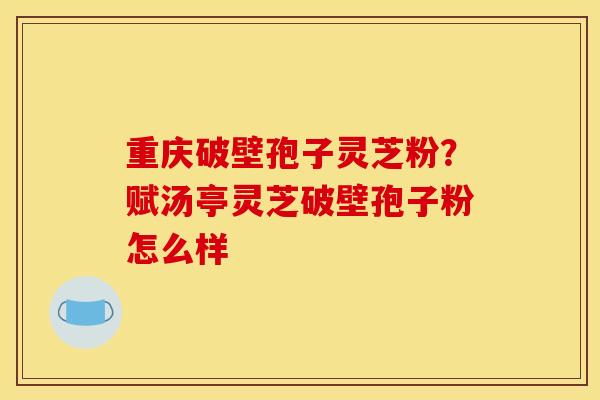 重庆破壁孢子灵芝粉?赋汤亭灵芝破壁孢子粉怎么样