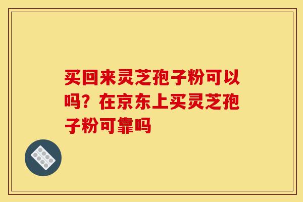 买回来灵芝孢子粉可以吗?在京东上买灵芝孢子粉可靠吗