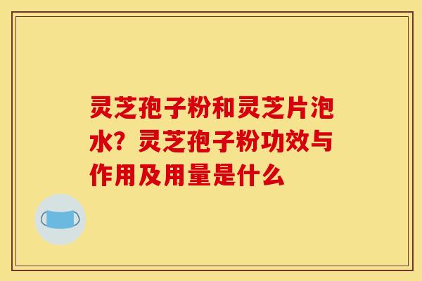 灵芝孢子粉和灵芝片泡水？灵芝孢子粉功效与作用及用量是什么