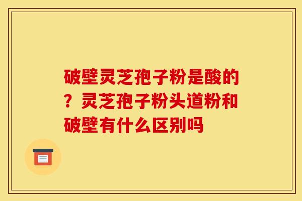 破壁灵芝孢子粉是酸的？灵芝孢子粉头道粉和破壁有什么区别吗