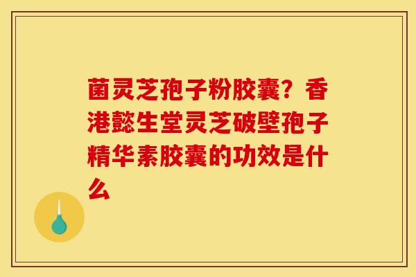 菌灵芝孢子粉胶囊?香港懿生堂灵芝破壁孢子精华素胶囊的功效是什么