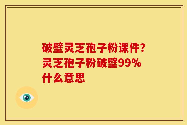 破壁灵芝孢子粉课件？灵芝孢子粉破壁99%什么意思