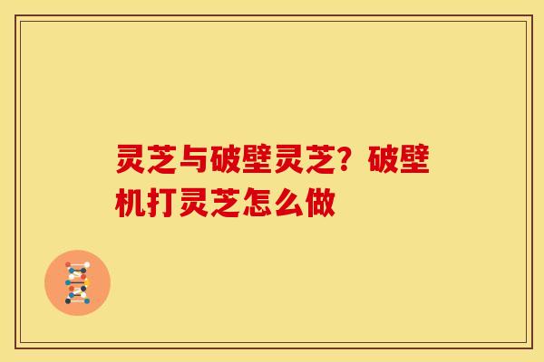 灵芝与破壁灵芝?破壁机打灵芝怎么做