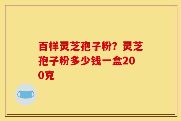 百样灵芝孢子粉?灵芝孢子粉多少钱一盒200克