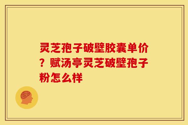 灵芝孢子破壁胶囊单价?赋汤亭灵芝破壁孢子粉怎么样