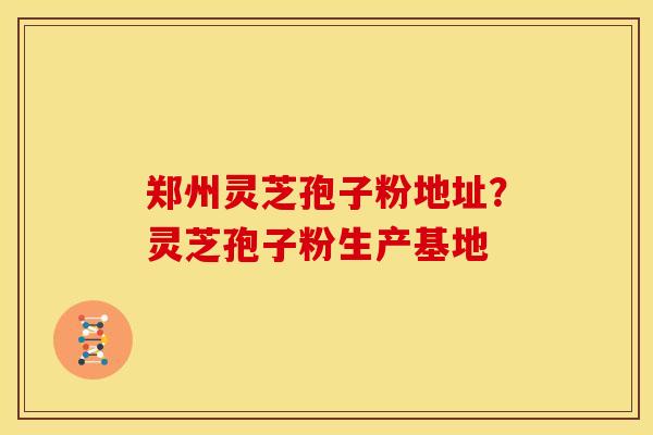 郑州灵芝孢子粉地址？灵芝孢子粉生产基地