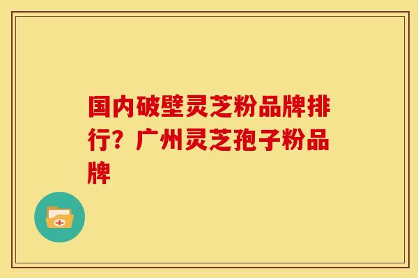 国内破壁灵芝粉品牌排行?广州灵芝孢子粉品牌
