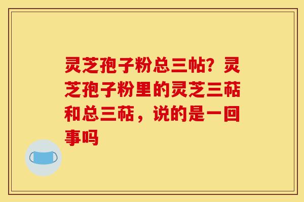 灵芝孢子粉总三帖?灵芝孢子粉里的灵芝三萜和总三萜,说的是一回事吗