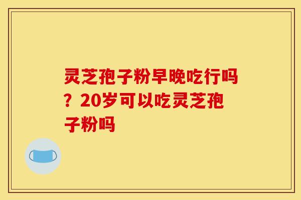 灵芝孢子粉早晚吃行吗?20岁可以吃灵芝孢子粉吗