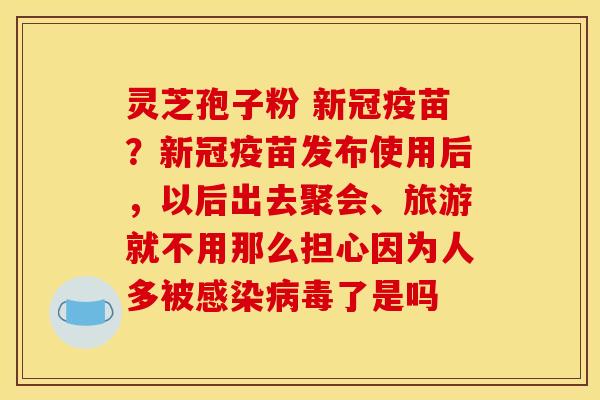 灵芝孢子粉 新冠疫苗?新冠疫苗发布使用后,以后出去聚会、旅游就不用那么担心因为人多被感染病毒了是吗