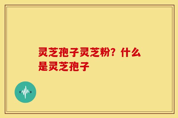 灵芝孢子灵芝粉？什么是灵芝孢子