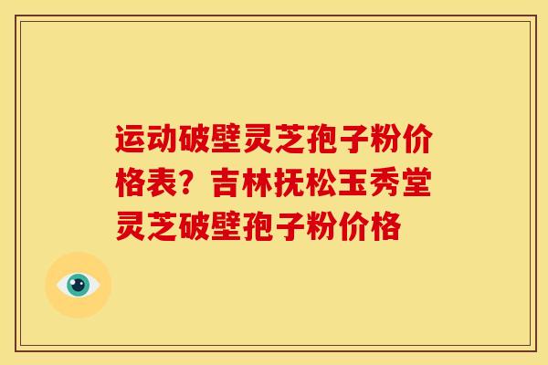 运动破壁灵芝孢子粉价格表？吉林抚松玉秀堂灵芝破壁孢子粉价格
