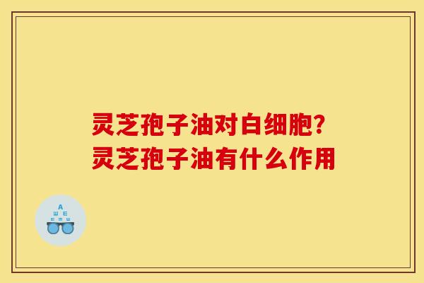 灵芝孢子油对白细胞?灵芝孢子油有什么作用