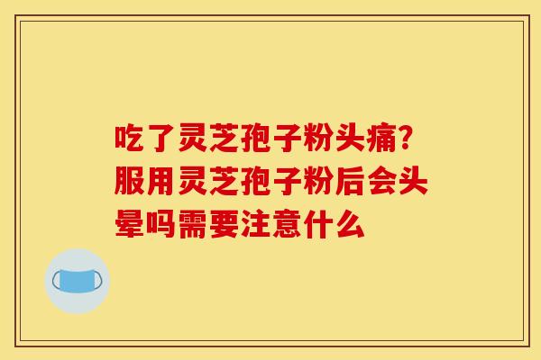 吃了灵芝孢子粉头痛?服用灵芝孢子粉后会头晕吗需要注意什么