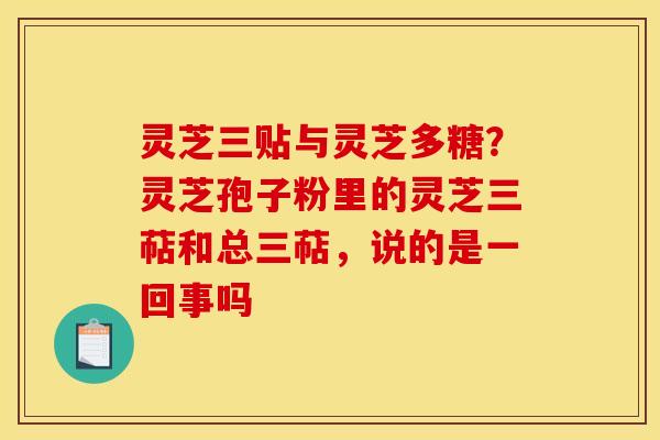 灵芝三贴与灵芝多糖？灵芝孢子粉里的灵芝三萜和总三萜，说的是一回事吗