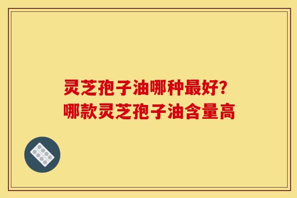 灵芝孢子油哪种最好?哪款灵芝孢子油含量高