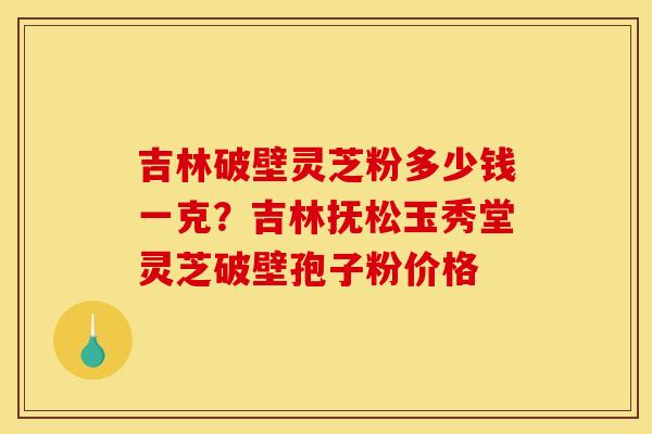 吉林破壁灵芝粉多少钱一克？吉林抚松玉秀堂灵芝破壁孢子粉价格