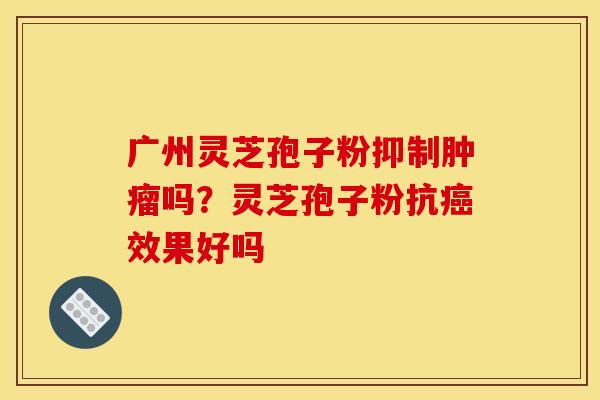 广州灵芝孢子粉抑制肿瘤吗?灵芝孢子粉抗癌效果好吗
