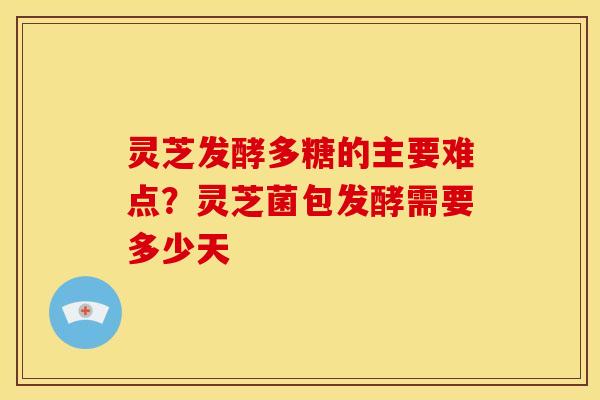 灵芝发酵多糖的主要难点?灵芝菌包发酵需要多少天