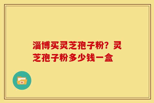 淄博买灵芝孢子粉？灵芝孢子粉多少钱一盒