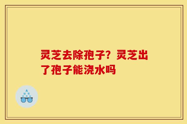 灵芝去除孢子？灵芝出了孢子能浇水吗