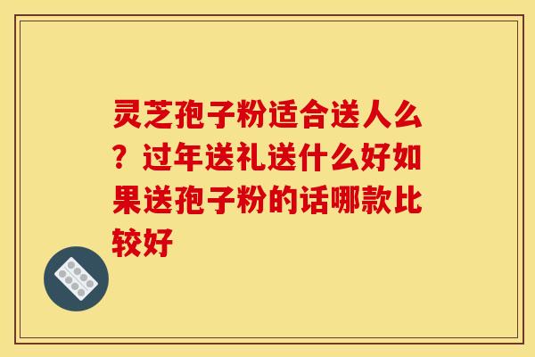 灵芝孢子粉适合送人么?过年送礼送什么好如果送孢子粉的话哪款比较好
