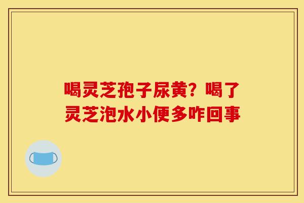 喝灵芝孢子尿黄?喝了灵芝泡水小便多咋回事