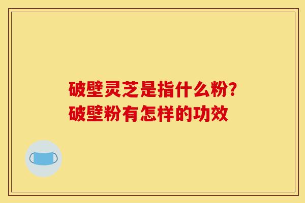 破壁灵芝是指什么粉?破壁粉有怎样的功效