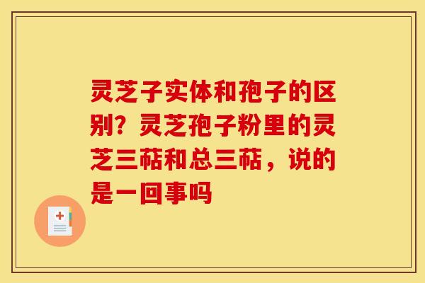 灵芝子实体和孢子的区别？灵芝孢子粉里的灵芝三萜和总三萜，说的是一回事吗