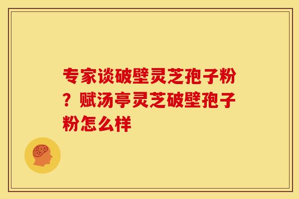 专家谈破壁灵芝孢子粉？赋汤亭灵芝破壁孢子粉怎么样