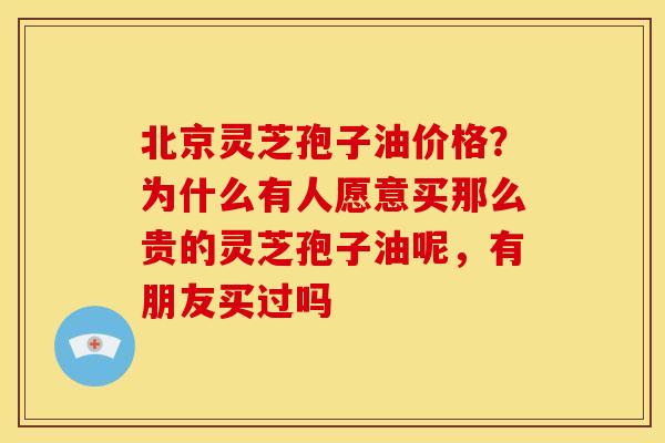 北京灵芝孢子油价格？为什么有人愿意买那么贵的灵芝孢子油呢，有朋友买过吗