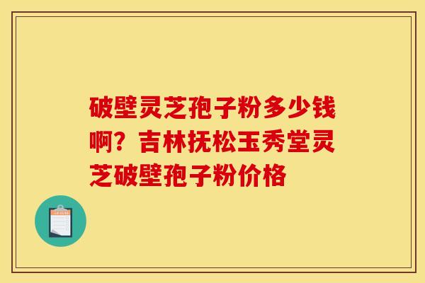 破壁灵芝孢子粉多少钱啊?吉林抚松玉秀堂灵芝破壁孢子粉价格