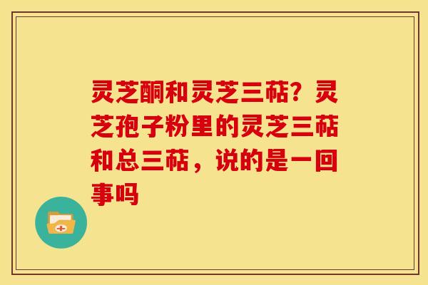 灵芝酮和灵芝三萜?灵芝孢子粉里的灵芝三萜和总三萜,说的是一回事吗