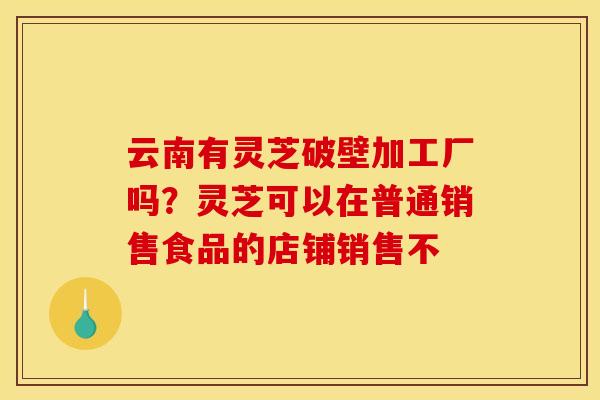 云南有灵芝破壁加工厂吗?灵芝可以在普通销售食品的店铺销售不