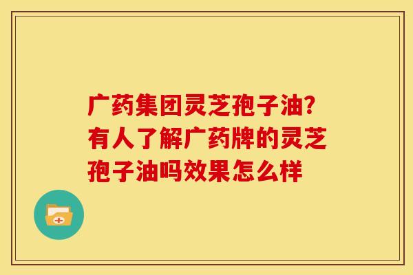 广药集团灵芝孢子油？有人了解广药牌的灵芝孢子油吗效果怎么样