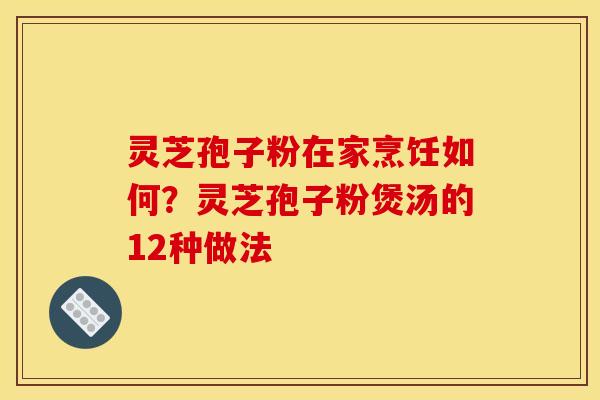 灵芝孢子粉在家烹饪如何？灵芝孢子粉煲汤的12种做法