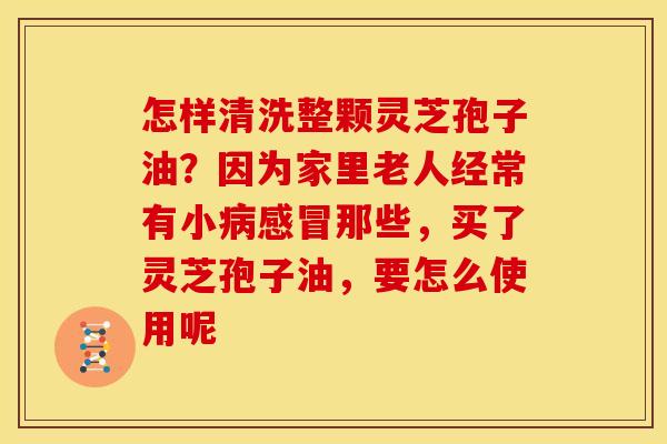 怎样清洗整颗灵芝孢子油?因为家里老人经常有小病感冒那些,买了灵芝孢子油,要怎么使用呢